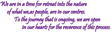 We are in a time for retreat into the nature of what we, as people are in our centres. To the journey that is ongoing, we are open in our hearts for the reverence of this process.